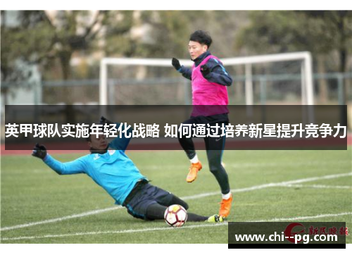 英甲球队实施年轻化战略 如何通过培养新星提升竞争力