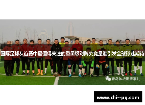 国际足球友谊赛中最值得关注的重量级对阵究竟是谁引发全球球迷期待
