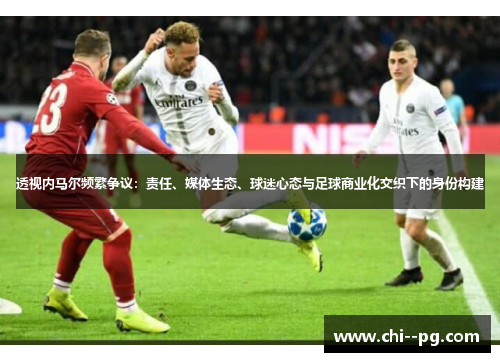透视内马尔频繁争议:责任、媒体生态、球迷心态与足球商业化交织下的身份构建 透视内马尔频繁争议:责任、媒体生态、球迷心态与足球商业化交织下的身份构建