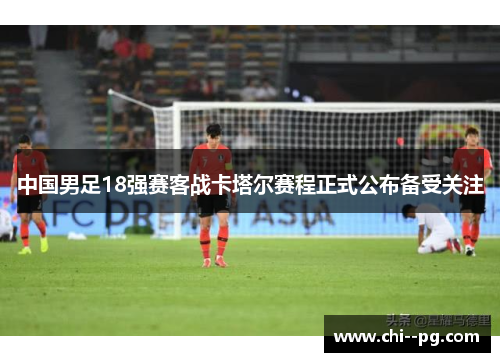 中国男足18强赛客战卡塔尔赛程正式公布备受关注