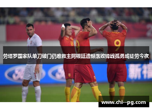 劳塔罗国家队单刀破门仍难救主阿根廷遗憾落败锋线孤勇成徒劳今夜
