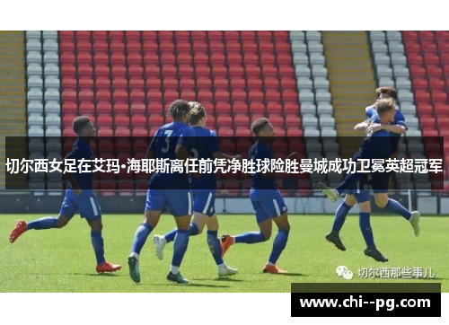 切尔西女足在艾玛·海耶斯离任前凭净胜球险胜曼城成功卫冕英超冠军